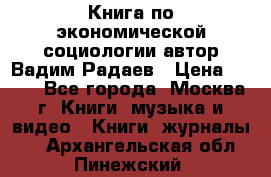 Книга по экономической социологии автор Вадим Радаев › Цена ­ 400 - Все города, Москва г. Книги, музыка и видео » Книги, журналы   . Архангельская обл.,Пинежский 